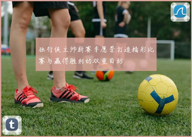 独行侠主帅新赛季愿景打造精彩比赛与赢得胜利的双重目标