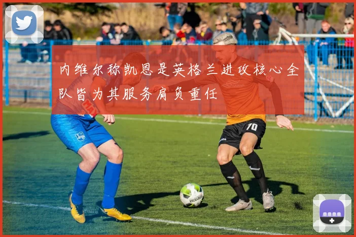 内维尔称凯恩是英格兰进攻核心全队皆为其服务肩负重任