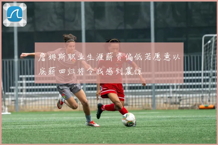 詹姆斯职业生涯薪资偏低若愿意以底薪回归将令我感到震惊
