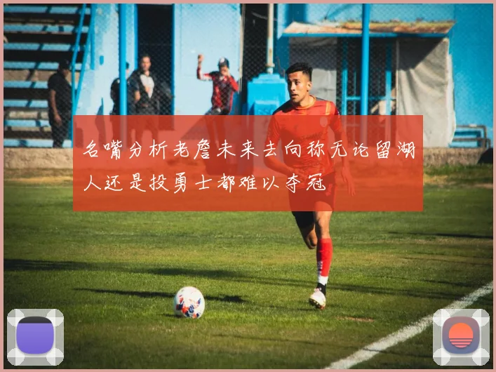 名嘴分析老詹未来去向称无论留湖人还是投勇士都难以夺冠