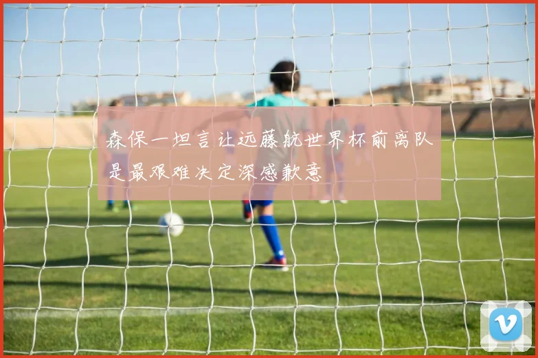 森保一坦言让远藤航世界杯前离队是最艰难决定深感歉意