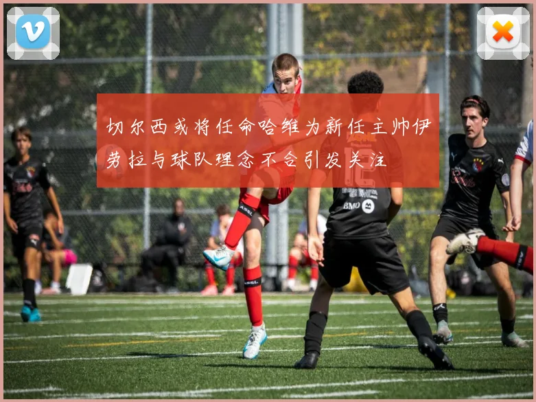切尔西或将任命哈维为新任主帅伊劳拉与球队理念不合引发关注