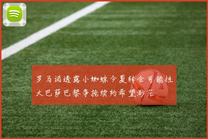 罗马诺透露小蜘蛛今夏转会可能性大巴萨巴黎争抢续约希望渺茫