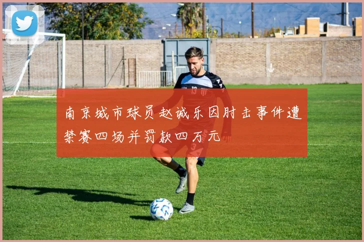 南京城市球员赵诚乐因肘击事件遭禁赛四场并罚款四万元