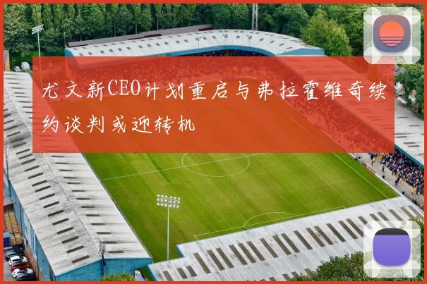 尤文新CEO计划重启与弗拉霍维奇续约谈判或迎转机
