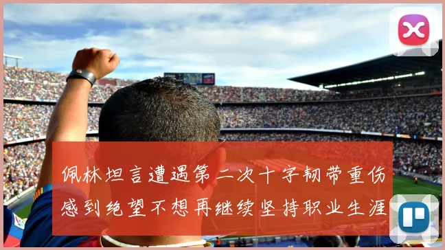 佩林坦言遭遇第二次十字韧带重伤感到绝望不想再继续坚持职业生涯