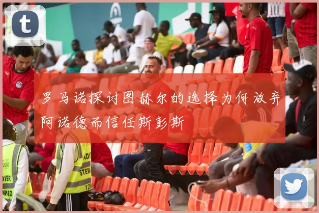 罗马诺探讨图赫尔的选择为何放弃阿诺德而信任斯彭斯