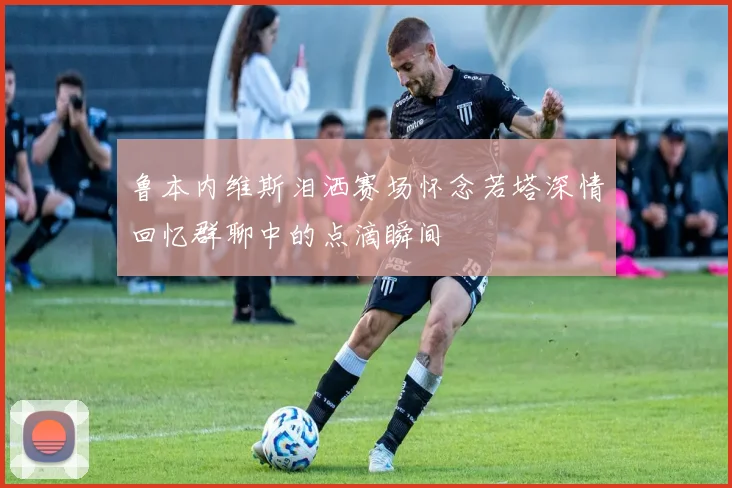 鲁本内维斯泪洒赛场怀念若塔深情回忆群聊中的点滴瞬间