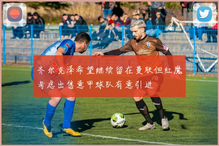 齐尔克泽希望继续留在曼联但红魔考虑出售意甲球队有意引进