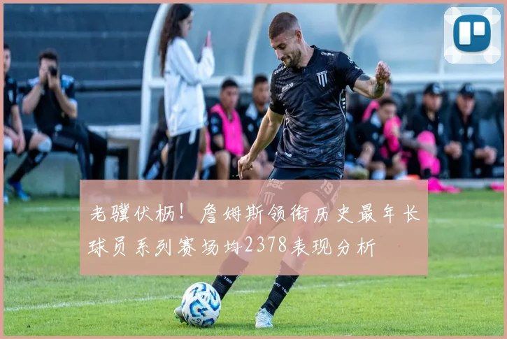 老骥伏枥！詹姆斯领衔历史最年长球员系列赛场均2378表现分析