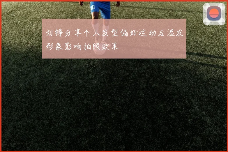 刘铮分享个人发型偏好运动后湿发形象影响拍照效果