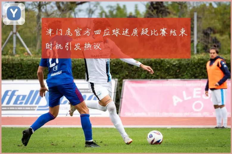 津门虎官方回应球迷质疑比赛结束时机引发热议