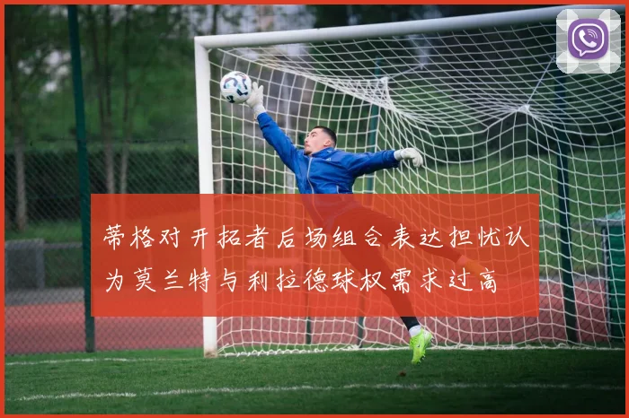 蒂格对开拓者后场组合表达担忧认为莫兰特与利拉德球权需求过高