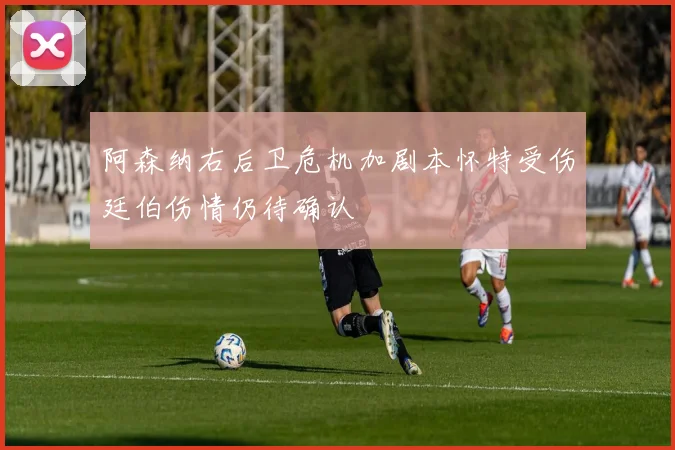 阿森纳右后卫危机加剧本怀特受伤廷伯伤情仍待确认