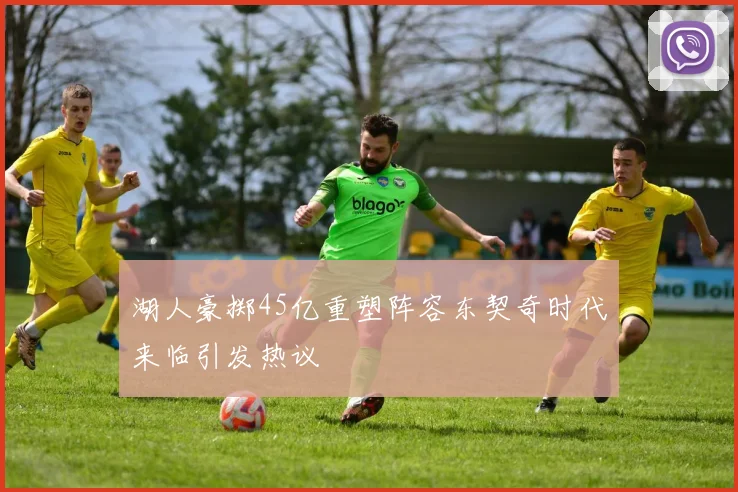 湖人豪掷45亿重塑阵容东契奇时代来临引发热议