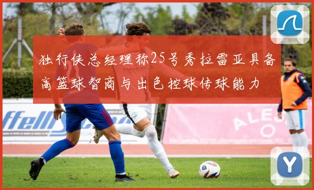 独行侠总经理称25号秀拉雷亚具备高篮球智商与出色控球传球能力